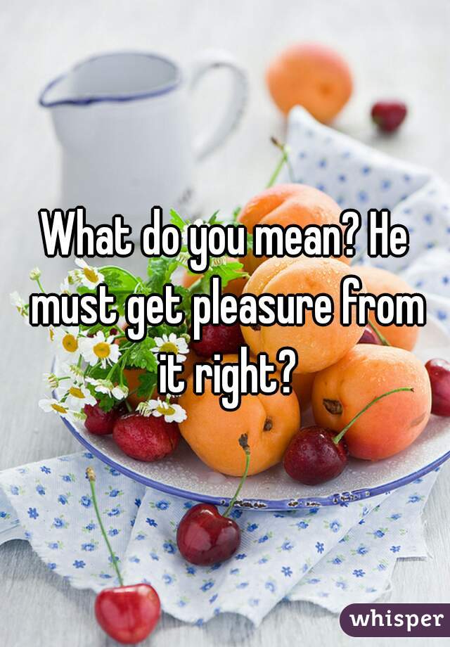 What do you mean? He must get pleasure from it right?