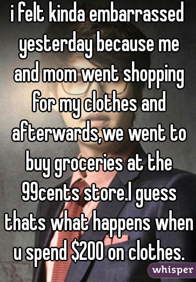 i felt kinda embarrassed yesterday because me and mom went shopping for my clothes and afterwards,we went to buy groceries at the 99cents store.I guess thats what happens when u spend $200 on clothes.