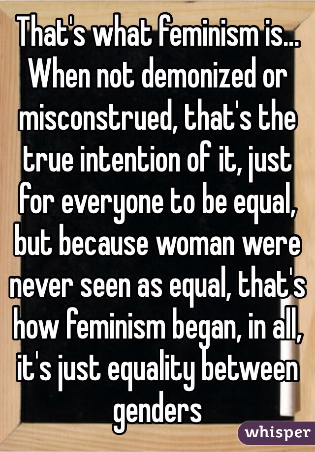 That's what feminism is... When not demonized or misconstrued, that's the true intention of it, just for everyone to be equal, but because woman were never seen as equal, that's how feminism began, in all, it's just equality between genders 