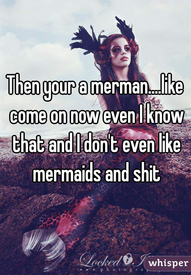 Then your a merman....like come on now even I know that and I don't even like mermaids and shit