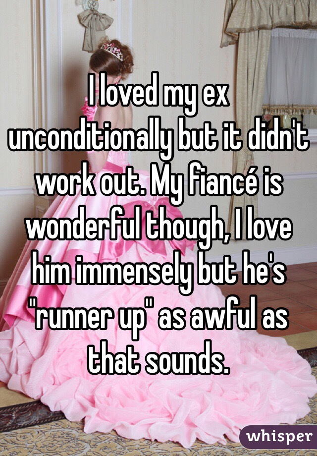 I loved my ex unconditionally but it didn't work out. My fiancé is wonderful though, I love him immensely but he's "runner up" as awful as that sounds. 