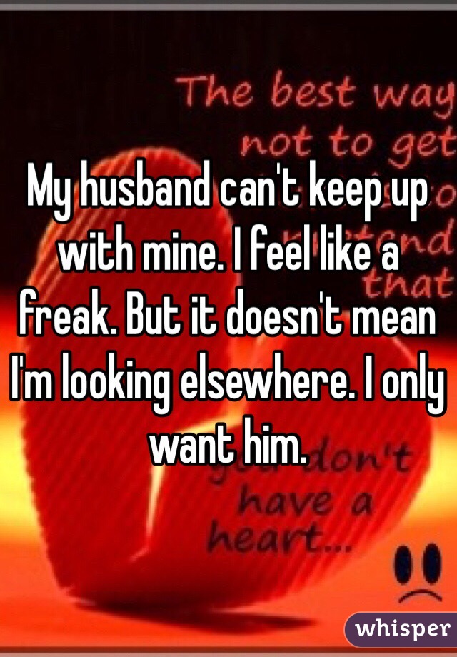 My husband can't keep up with mine. I feel like a freak. But it doesn't mean I'm looking elsewhere. I only want him. 