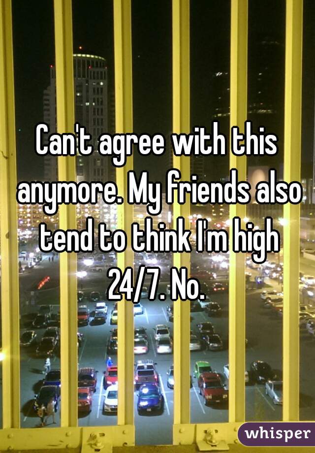 Can't agree with this anymore. My friends also tend to think I'm high 24/7. No. 