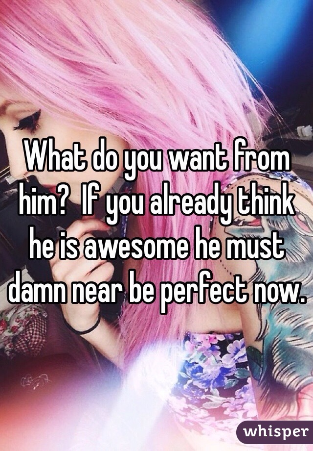 What do you want from him?  If you already think he is awesome he must damn near be perfect now. 