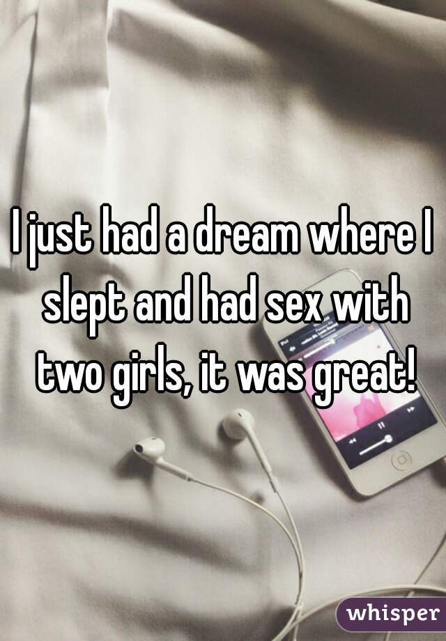 I just had a dream where I slept and had sex with two girls, it was great!