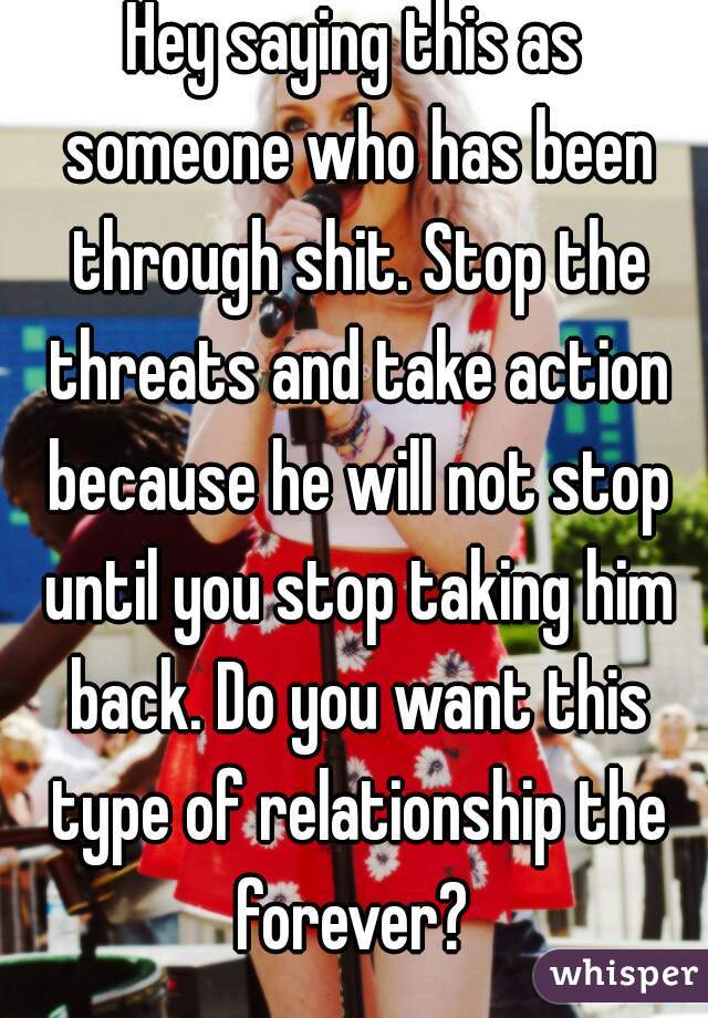 Hey saying this as someone who has been through shit. Stop the threats and take action because he will not stop until you stop taking him back. Do you want this type of relationship the forever? 