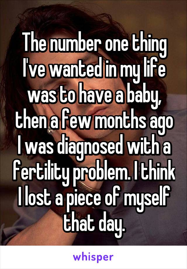 The number one thing I've wanted in my life was to have a baby, then a few months ago I was diagnosed with a fertility problem. I think I lost a piece of myself that day.