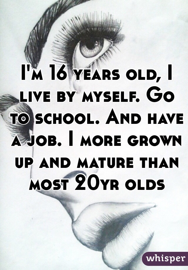 I'm 16 years old, I live by myself. Go to school. And have a job. I more grown up and mature than most 20yr olds