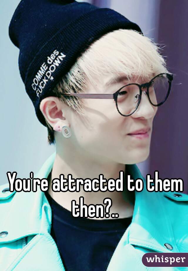 You're attracted to them then?.. 