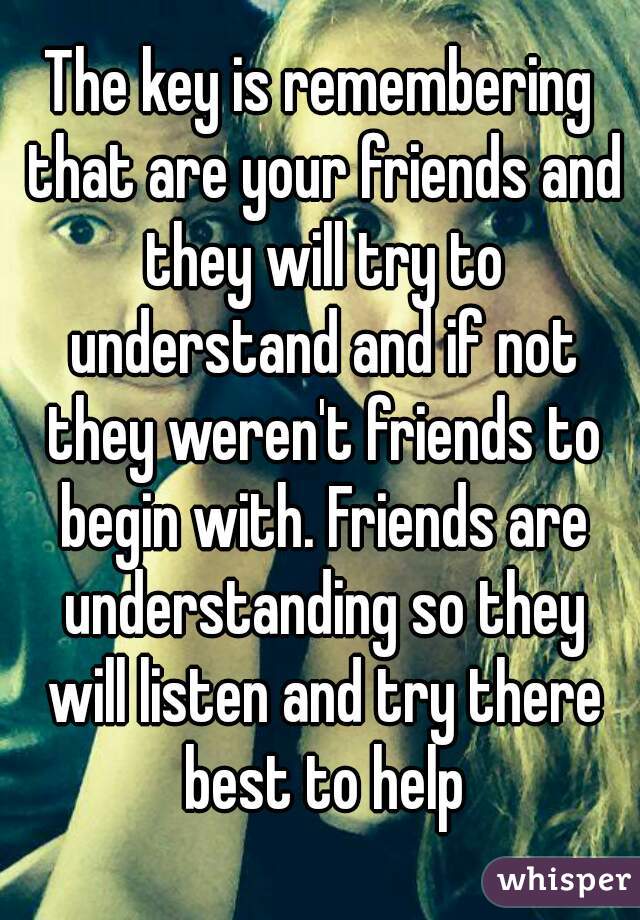 The key is remembering that are your friends and they will try to understand and if not they weren't friends to begin with. Friends are understanding so they will listen and try there best to help