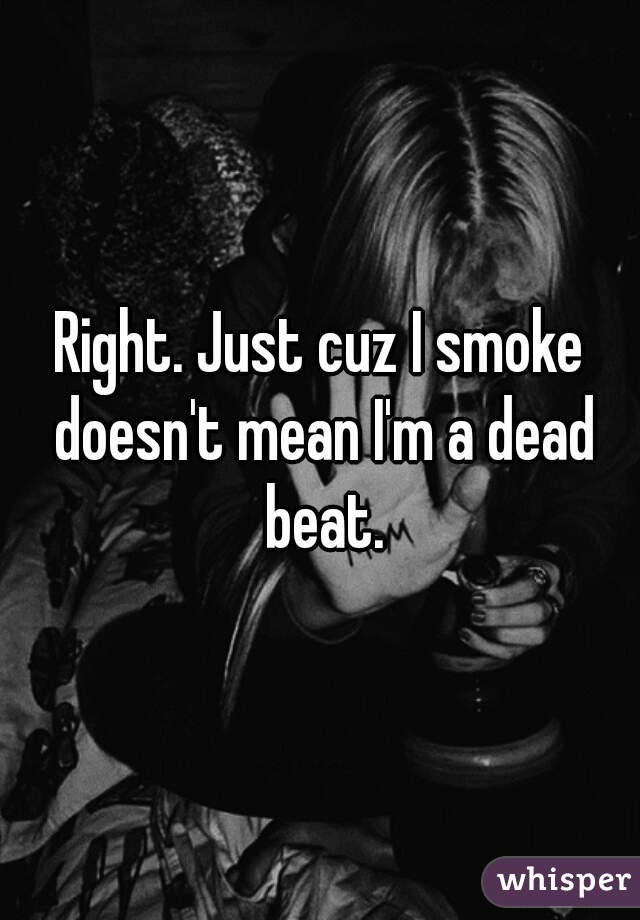 Right. Just cuz I smoke doesn't mean I'm a dead beat.