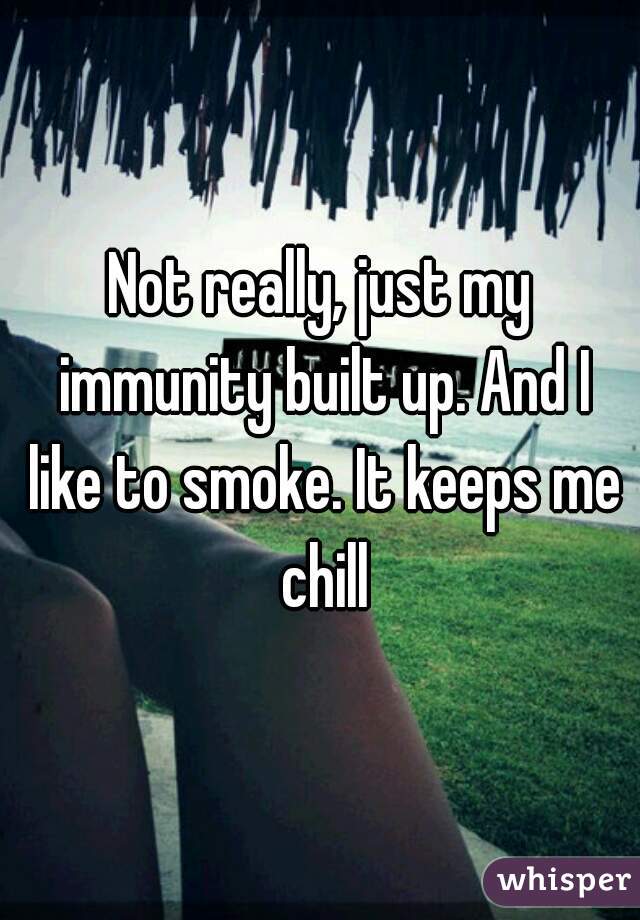 Not really, just my immunity built up. And I like to smoke. It keeps me chill