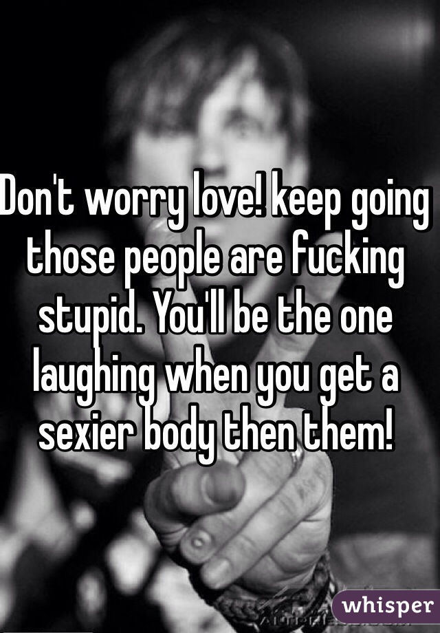 Don't worry love! keep going those people are fucking stupid. You'll be the one laughing when you get a sexier body then them!