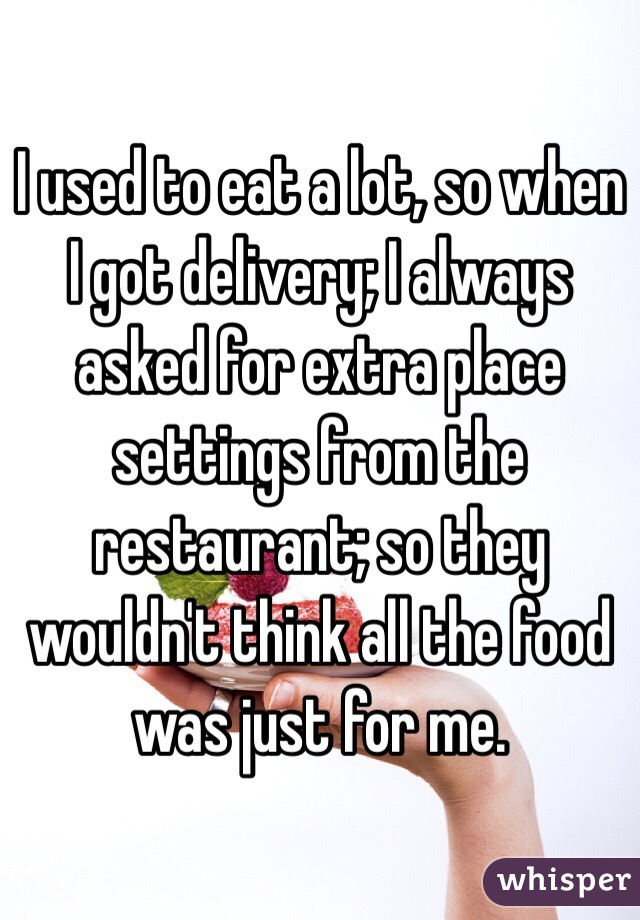 I used to eat a lot, so when I got delivery; I always asked for extra place settings from the restaurant; so they wouldn't think all the food was just for me.