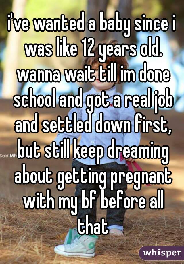 i've wanted a baby since i was like 12 years old. wanna wait till im done school and got a real job and settled down first, but still keep dreaming about getting pregnant with my bf before all that