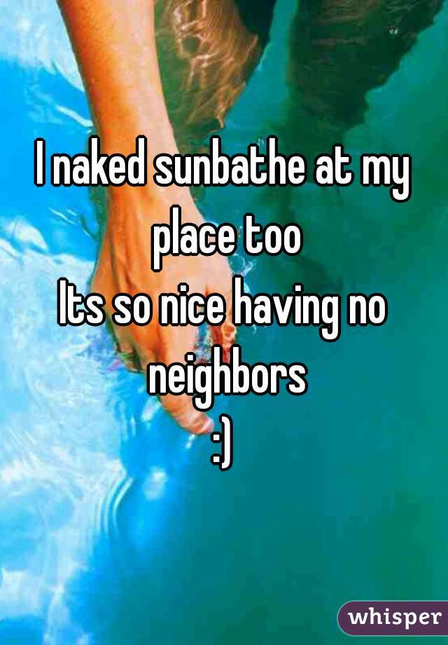 I naked sunbathe at my place too
Its so nice having no neighbors
:)
