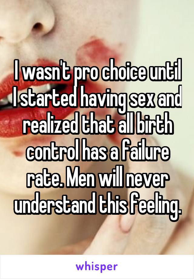 I wasn't pro choice until I started having sex and realized that all birth control has a failure rate. Men will never understand this feeling.