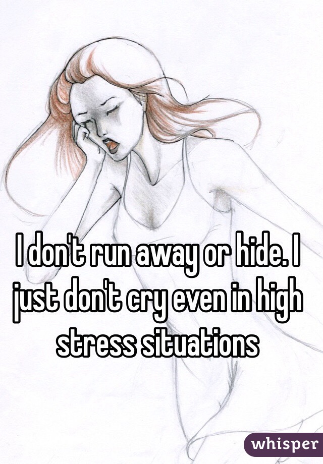 I don't run away or hide. I just don't cry even in high stress situations 