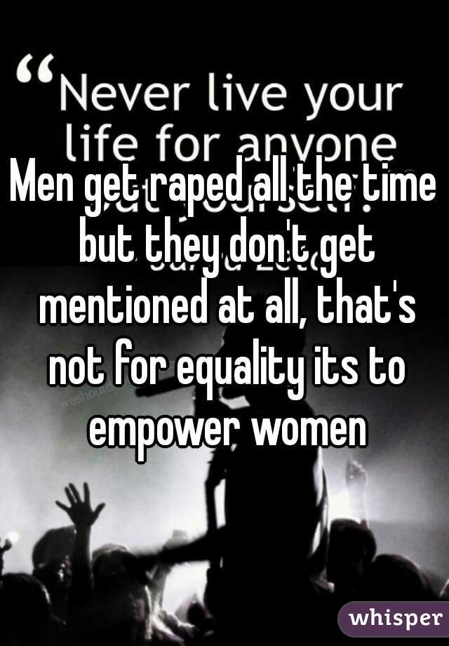 Men get raped all the time but they don't get mentioned at all, that's not for equality its to empower women