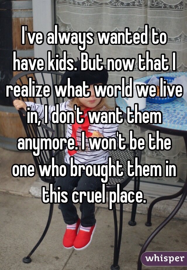 I've always wanted to have kids. But now that I realize what world we live in, I don't want them anymore. I won't be the one who brought them in this cruel place.