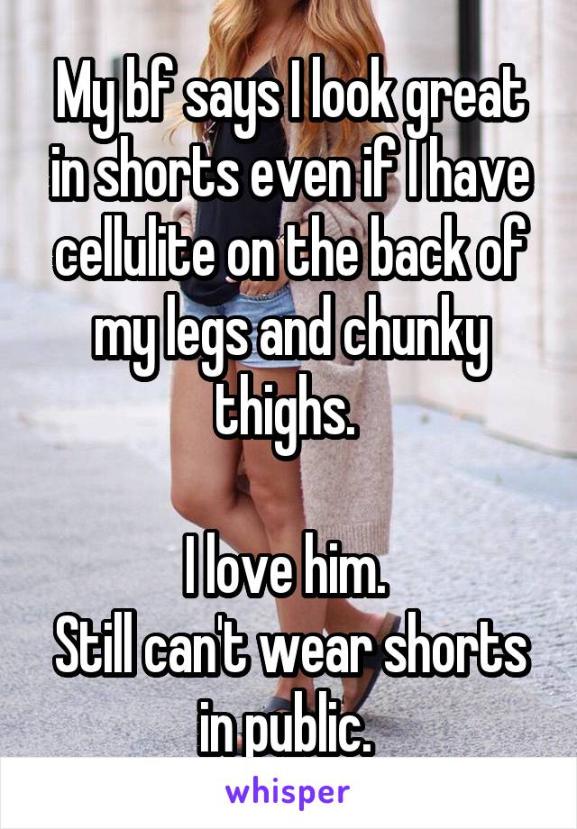 My bf says I look great in shorts even if I have cellulite on the back of my legs and chunky thighs. 

I love him. 
Still can't wear shorts in public. 