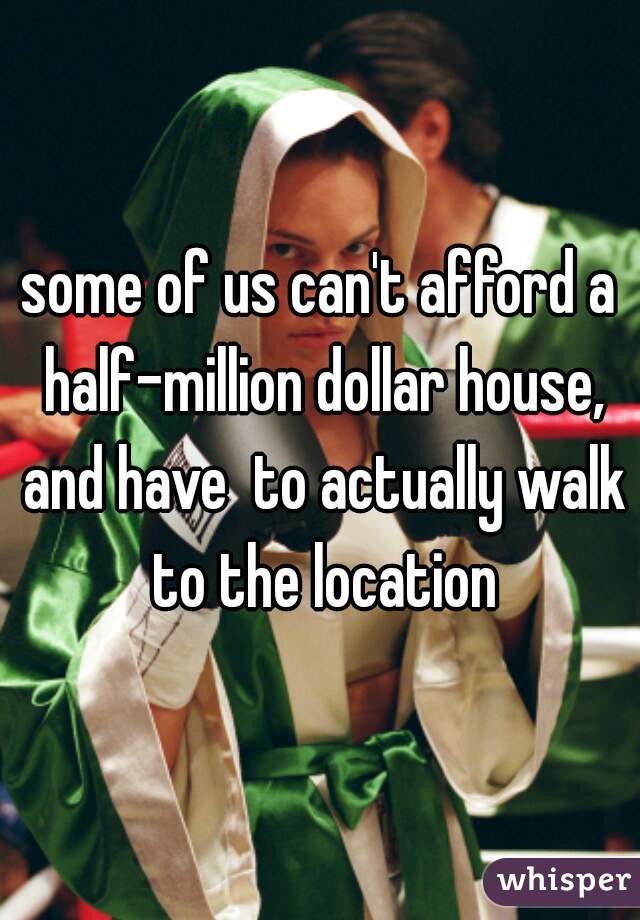 some of us can't afford a half-million dollar house, and have  to actually walk to the location
