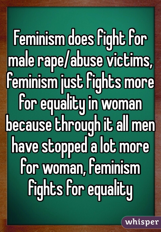 Feminism does fight for male rape/abuse victims, feminism just fights more for equality in woman because through it all men have stopped a lot more for woman, feminism fights for equality 