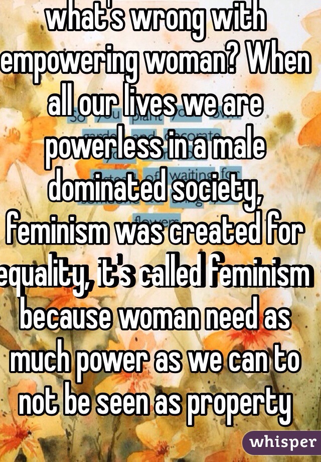 what's wrong with empowering woman? When all our lives we are powerless in a male dominated society, feminism was created for equality, it's called feminism because woman need as much power as we can to not be seen as property 