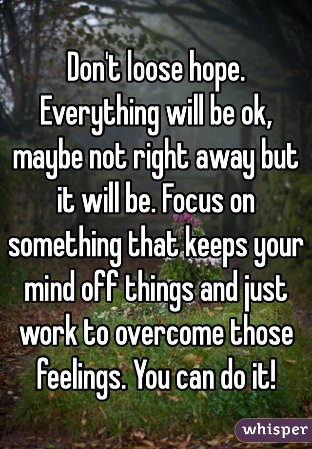 Don't loose hope. Everything will be ok, maybe not right away but it will be. Focus on something that keeps your mind off things and just work to overcome those feelings. You can do it!