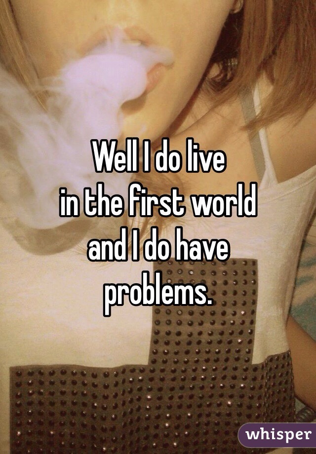 Well I do live
in the first world
and I do have 
problems.