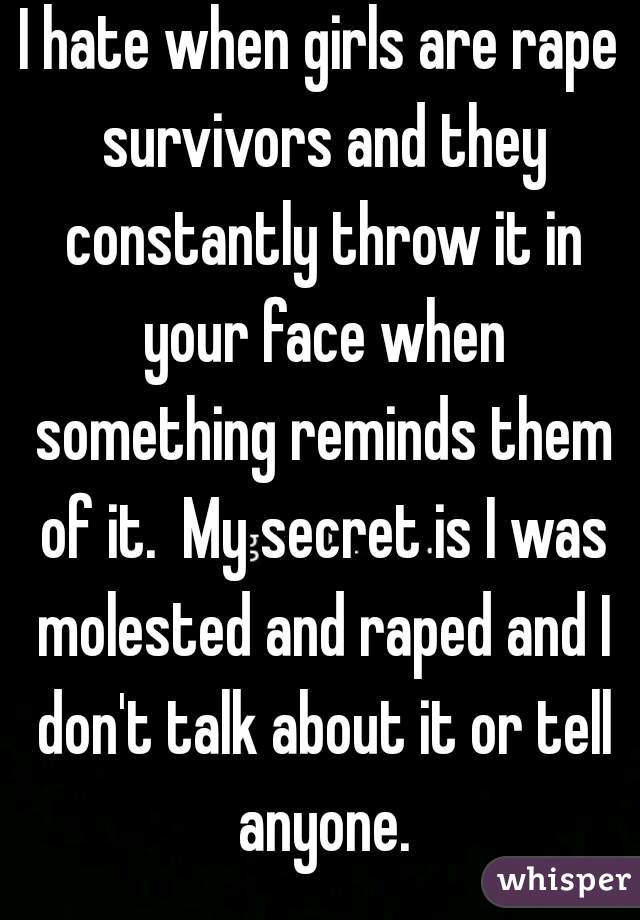 I hate when girls are rape survivors and they constantly throw it in your face when something reminds them of it.  My secret is I was molested and raped and I don't talk about it or tell anyone.