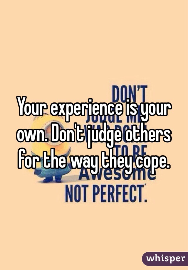 Your experience is your own. Don't judge others for the way they cope.