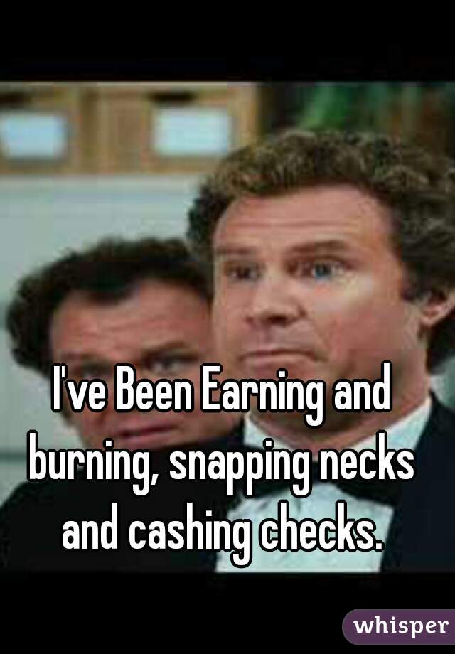 I've Been Earning and burning, snapping necks and cashing checks.