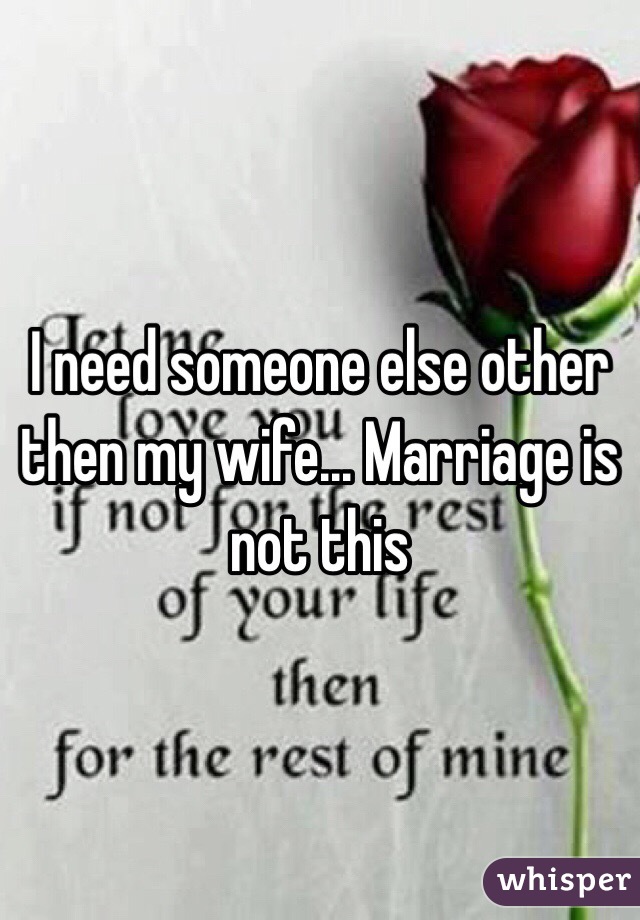 I need someone else other then my wife... Marriage is not this 