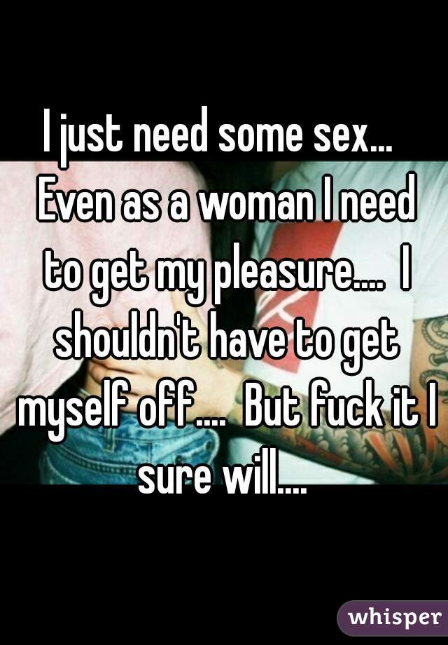 I just need some sex...  Even as a woman I need to get my pleasure....  I shouldn't have to get myself off....  But fuck it I sure will.... 