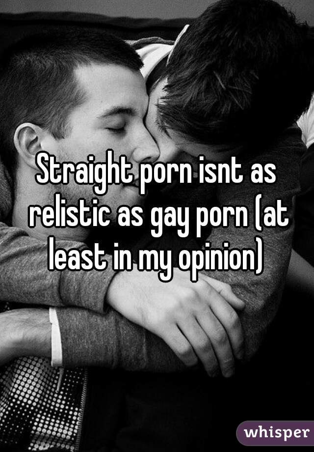 Straight porn isnt as relistic as gay porn (at least in my opinion) 