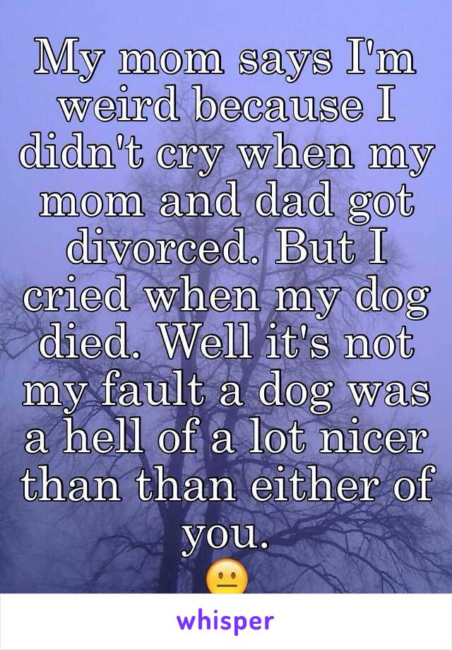 My mom says I'm weird because I didn't cry when my mom and dad got divorced. But I cried when my dog died. Well it's not my fault a dog was a hell of a lot nicer than than either of you. 
😐