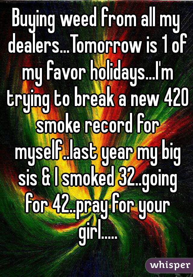 Buying weed from all my dealers...Tomorrow is 1 of my favor holidays...I'm trying to break a new 420 smoke record for myself..last year my big sis & I smoked 32..going for 42..pray for your girl.....