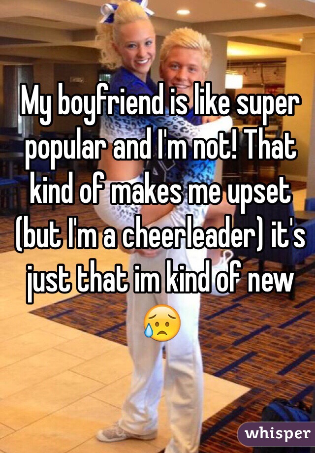 My boyfriend is like super popular and I'm not! That kind of makes me upset (but I'm a cheerleader) it's just that im kind of new 😥