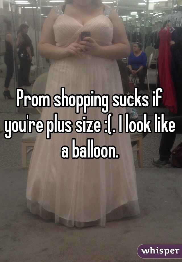 Prom shopping sucks if you're plus size :(. I look like a balloon. 

