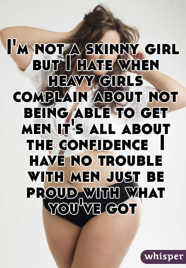 I'm not a skinny girl but I hate when heavy girls complain about not being able to get men it's all about the confidence  I have no trouble with men just be proud with what you've got 