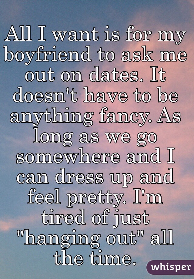All I want is for my boyfriend to ask me out on dates. It doesn't have to be anything fancy. As long as we go somewhere and I can dress up and feel pretty. I'm tired of just "hanging out" all the time. 