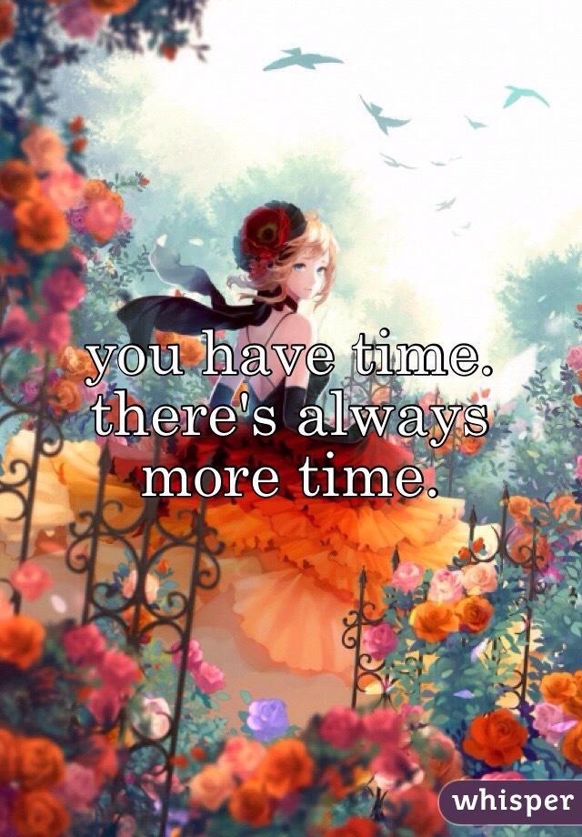 you have time. there's always more time.