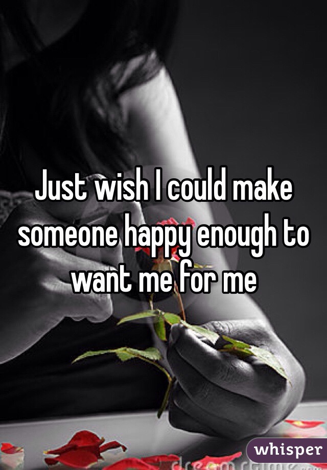 Just wish I could make someone happy enough to want me for me 