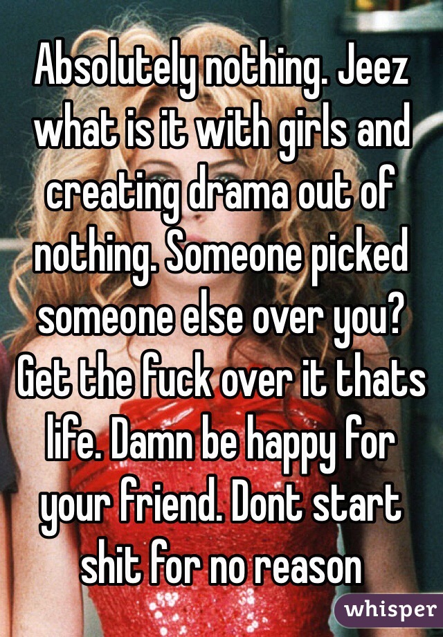 Absolutely nothing. Jeez what is it with girls and creating drama out of nothing. Someone picked someone else over you? Get the fuck over it thats life. Damn be happy for your friend. Dont start shit for no reason
