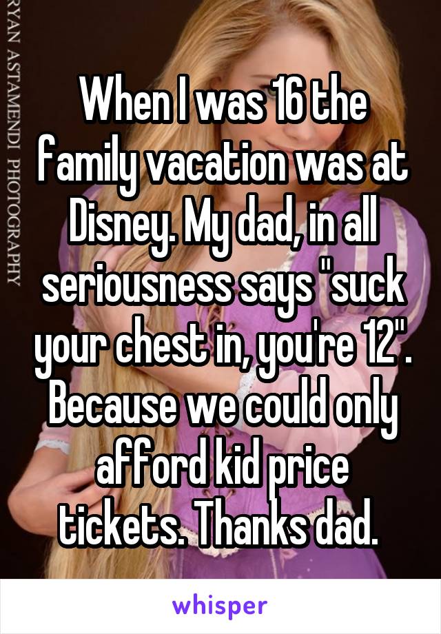 When I was 16 the family vacation was at Disney. My dad, in all seriousness says "suck your chest in, you're 12". Because we could only afford kid price tickets. Thanks dad. 