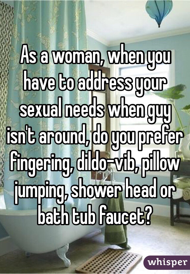 As a woman, when you have to address your sexual needs when guy isn't around, do you prefer fingering, dildo-vib, pillow jumping, shower head or bath tub faucet?