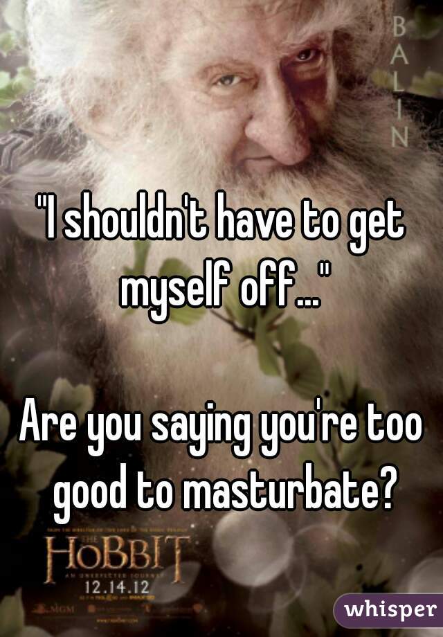 "I shouldn't have to get myself off..."

Are you saying you're too good to masturbate?
