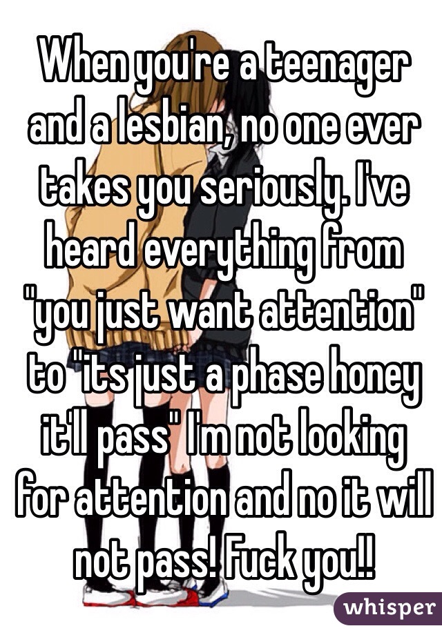 When you're a teenager and a lesbian, no one ever takes you seriously. I've heard everything from "you just want attention" to "its just a phase honey it'll pass" I'm not looking for attention and no it will not pass! Fuck you!!