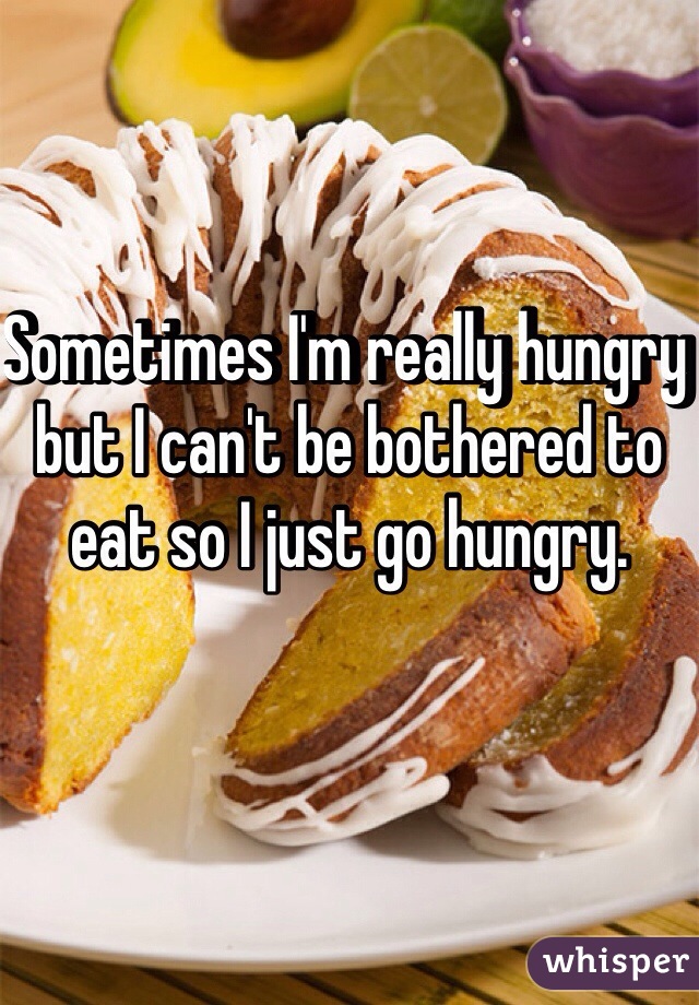 Sometimes I'm really hungry but I can't be bothered to eat so I just go hungry. 